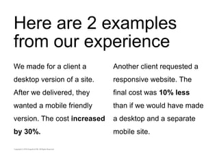 Here are 2 examples 
from our experience 
We made for a client a 
desktop version of a site. 
After we delivered, they 
wanted a mobile friendly 
version. The cost increased 
by 30%. 
Another client requested a 
responsive website. The 
final cost was 10% less 
than if we would have made 
a desktop and a separate 
mobile site. 
 