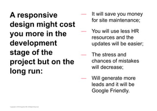 A responsive 
design might cost 
you more in the 
development 
stage of the 
project but on the 
long run: 
— It will save you money 
for site maintenance; 
— You will use less HR 
resources and the 
updates will be easier; 
— The stress and 
chances of mistakes 
will decrease; 
— Will generate more 
leads and it will be 
Google Friendly. 
 