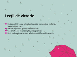 Lecții de victorie
 Participanții treceau prin diferite probe cu mesaje și materiale
supradimensionate.
 Fiecare cuprindea mesaje de campanie.
 Cei care făceau turul complet, erau premiați.
 Deci, mai multe șanse de a afla informații în mod interactiv.
 