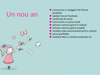  Comunicare cu bloggerii din fiecare
locatitate
 Update live pe Facebook
 Conferință de presă
 Comunicare cu presa locală
 Activare memory game în redacții
 Activare memory game stradală
 Invitație video personalizată pentru redacții
 Jocuri gonflabile
 Andreea Marin a vândut produsele roz
Un nou an
 
