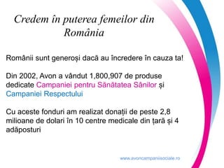 www.avoncampaniisociale.ro
Credem în puterea femeilor din
România
Românii sunt generoși dacă au încredere în cauza ta!
Din 2002, Avon a vândut 1,800,907 de produse
dedicate Campaniei pentru Sănătatea Sânilor și
Campaniei Respectului
Cu aceste fonduri am realizat donații de peste 2,8
milioane de dolari în 10 centre medicale din țară și 4
adăposturi
 