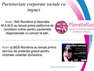 www.avoncampaniisociale.ro
Parteneriate corporate sociale cu
impact
Avon, ING România și Asociația
M.A.M.E au lansat prima platforma de
consiliere online pentru pacientele
diagnosticate cu cancer la sân.
Avon și BGS România au lansat primul
serviciu de protecție gratuit pentru
victimele violenței domestice.
 