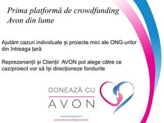 www.avoncampaniisociale.ro
Prima platformă de crowdfunding
Avon din lume
Ajutăm cazuri individuale și proiecte mici ale ONG-urilor
din întreaga țară
Reprezenanții și Clienții AVON pot alege către ce
caz/proiect vor să își direcționeze fondurile
 