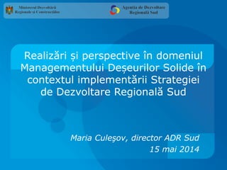 Realizări i perspective în domeniulș
Managementului De eurilor Solide înș
contextul implementării Strategiei
de Dezvoltare Regională Sud
Maria Culeşov, director ADR Sud
15 mai 2014
 