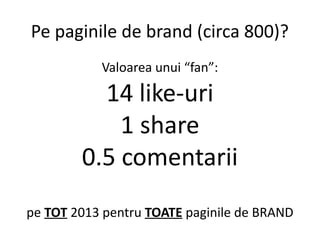 Pe paginile de brand (circa 800)?
Valoarea unui “fan”:

14 like-uri
1 share
0.5 comentarii
pe TOT 2013 pentru TOATE pagini...