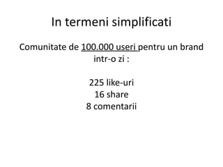 In termeni simplificati
Comunitate de 100.000 useri pentru un brand
intr-o zi :
225 like-uri
16 share
8 comentarii

 