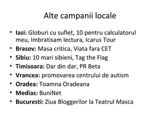Alte campanii locale Iasi:  Globuri cu suflet, 10 pentru calculatorul meu, Imbratisam lectura, Icarus Tour Brasov:  Masa critica, Viata fara CET Sibiu:  10 mari sibieni, Tag the Flag Timisoara:  Dar din dar, PR Beta Vrancea:  promovarea centrului de autism Oradea:  Toamna Oradeana Medias:  BuniNet Bucuresti:  Ziua Bloggerilor la Teatrul Masca 