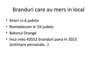 Branduri care au mers in local Knorr in 6 judete Romtelecom in 19 judete Balonul Orange Inca vreo 43552 branduri pana in 2015 (estimare personala…) 