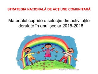 STRATEGIA NAŢIONALĂ DE ACŢIUNE COMUNITARĂ
Materialul cupride o selecţie din activitaţile
derulate în anul școlar 2015-2016
 