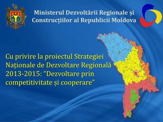 Ministerul Dezvoltării Regionale și
Construcțiilor al Republicii Moldova
Cu privire la proiectul Strategiei
Naționale de Dezvoltare Regională
2013-2015: “Dezvoltare prin
competitivitate și cooperare”
 