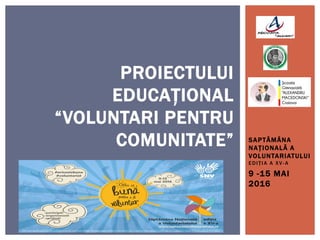 SAPTĂMÂNA
NAȚIONALĂ A
VOLUNTARIATULUI
EDIȚIA A XV- A
9 -15 MAI
2016
PROIECTULUI
EDUCAȚIONAL
“VOLUNTARI PENTRU
COMUNITATE”
 