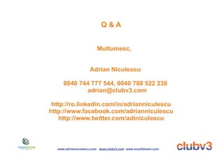 Q&A


                       Multumesc,


                   Adrian Niculescu

     0040 744 777 544, 0040 788 522 238
            adrian@clubv3.com

 http://ro.linkedin.com/in/adrianniculescu
http://www.facebook.com/adrianniculescu
    http://www.twitter.com/adiniculescu



  www.adrianniculescu.com www.clubv3.com www.mushbloom.com
 