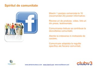 Spiritul de comunitate

                                           Maxim 1 postare comerciala la 10
                                           (recomandat 20) postari informative;

                                           Review-uri de produse, video, link-uri
                                           din presa, testimoniale;

                                           Comunicarea trebuie sa contribuie la
                                           dezvoltarea comunitatii;

                                           Atentie la indexarea in motoarele de
                                           cautare;

                                           Comunicare adaptata la regulile
                                           specifice ale fiecarei comunitati;




             www.adrianniculescu.com www.clubv3.com www.mushbloom.com
 