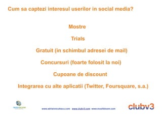 Cum sa captezi interesul userilor in social media?


                                  Mostre

                                    Trials

           Gratuit (in schimbul adresei de mail)

             Concursuri (foarte folosit la noi)

                      Cupoane de discount

    Integrarea cu alte aplicatii (Twitter, Foursquare, s.a.)



              www.adrianniculescu.com www.clubv3.com www.mushbloom.com
 