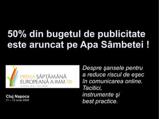 50% din bugetul de publicitate
 este aruncat pe Apa Sâmbetei !

                     Despre şansele pentru
                     a reduce riscul de eşec
                     în comunicarea online.
                     Tacitici,
Cluj Napoca          instrumente şi
11 – 12 iunie 2009
                     best practice.
 