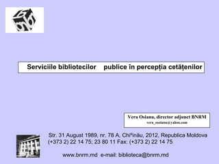 Serviciile bibliotecilor  publice în percep ţ ia cetă ţ enilor Vera Osianu, director adjunct BNRM [email_address] 