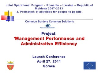 ProjectProject::
““ManagementManagement Performance andPerformance and
Administrative EfficiencyAdministrative Efficiency
Launch ConferenceLaunch Conference
April 27, 2011April 27, 2011
SorocaSoroca
Joint Operational Program - Romania – Ukraine – Republic of
Moldova 2007-2013
3. Promotion of activities for people to people.
Common Borders Common Solutions
 