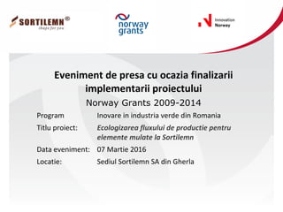 Eveniment de presa cu ocazia finalizarii
implementarii proiectului
Norway Grants 2009-2014
Program Inovare in industria verde din Romania
Titlu proiect: Ecologizarea fluxului de productie pentru
elemente mulate la Sortilemn
Data eveniment: 07 Martie 2016
Locatie: Sediul Sortilemn SA din Gherla
 