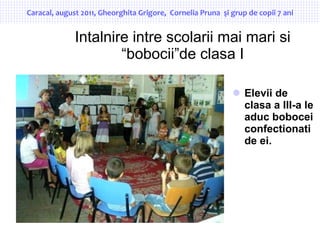 Intalnire intre scolarii mai mari si “bobocii”de clasa I ,[object Object],Caracal, august 2011, Gheorghita Grigore,  Cornelia Pruna  şi grup de copii 7 ani 