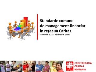 CONFEDERATIA
CARITAS
ROMANIA
Standarde comune
de management financiar
în rețeaua Caritas
-Seminar, 20 -21 Noiembrie 2012-
 