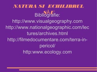NATURA SI ECHILIBRUL
                     SĂ U
                 Bibliografie:
    http://www.visualgeography.com
http://www.nationalgeographic.com/lec
             tures/archives.html
 http://filmedocumentare.com/terra-in-
                   pericol/
           http:www.ecology.com
 