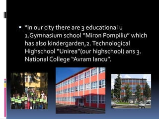  “In our city there are 3 educational u
1.Gymnasium school “Miron Pompiliu” which
has also kindergarden,2.Technological
H...