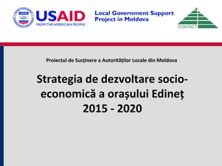 Proiectul de Susținere a Autorităților Locale din Moldova
Strategia de dezvoltare socio-
economică a orașului Edineț
2015 - 2020
 