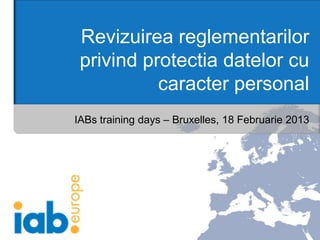 Revizuirea reglementarilor
 privind protectia datelor cu
           caracter personal
IABs training days – Bruxelles, 18 Februarie 2013
 