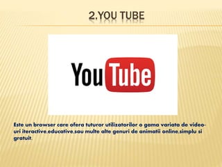 2.YOU TUBE
Este un browser care ofera tuturor utilizatorilor o gama variata de video-
uri iteractive,educative,sau multe alte genuri de animatii online,simplu si
gratuit.
 