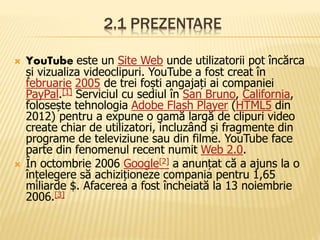 2.1 PREZENTARE
 YouTube este un Site Web unde utilizatorii pot încărca
și vizualiza videoclipuri. YouTube a fost creat în
februarie 2005 de trei foști angajați ai companiei
PayPal.[1] Serviciul cu sediul în San Bruno, California,
folosește tehnologia Adobe Flash Player (HTML5 din
2012) pentru a expune o gamă largă de clipuri video
create chiar de utilizatori, incluzând și fragmente din
programe de televiziune sau din filme. YouTube face
parte din fenomenul recent numit Web 2.0.
 În octombrie 2006 Google[2] a anunțat că a ajuns la o
înțelegere să achiziționeze compania pentru 1,65
miliarde $. Afacerea a fost încheiată la 13 noiembrie
2006.[3]
 