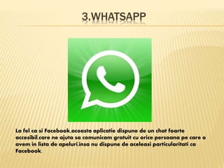 3.WHATSAPP
La fel ca si Facebook,aceasta aplicatie dispune de un chat foarte
accesibil,care ne ajuta sa comunicam gratuit cu orice persoana pe care o
avem in lista de apeluri,insa nu dispune de aceleasi particularitati ca
Facebook.
 