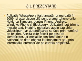 3.1 PREZENTARE
 Aplicaţia WhatsApp a fost lansată, prima dată în
2009, şi este disponibilă pentru smartphone-urile
Nokia cu Symbian, pentru iPhone, Android,
Windows Phone şi Blackberry. Utilizatorii pot trimite
mesaje text, imagini, materiale audio sau chiar
videoclipuri, iar autentificarea se face prin numărul
de telefon. Acesta este folosit pe post de
identificator, iar mesajele consumă doar din
pachetul de date obţinut la abonament sau prin
intermediul ofertelor de pe cartela preplătită.
 