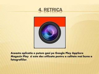 4. RETRICA
Aceasta aplicatie o putem gasi pe Google Play AppSore
Magazin Play si este des utilizata pentru o calitate mai buna a
fotografiilor.
 