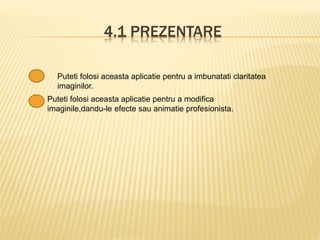 4.1 PREZENTARE
Puteti folosi aceasta aplicatie pentru a imbunatati claritatea
imaginilor.
Puteti folosi aceasta aplicatie pentru a modifica
imaginile,dandu-le efecte sau animatie profesionista.
 