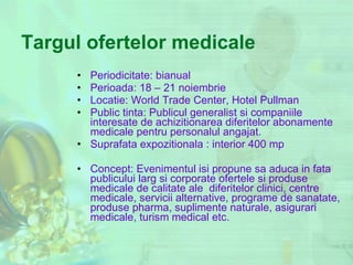 Targul ofertelor medicale Periodicitate: bianual Perioada: 18 – 21 noiembrie  Locatie: World Trade Center, Hotel Pullman Public tinta: Publicul generalist si companiile interesate de achizitionarea diferitelor abonamente medicale pentru personalul angajat. Suprafata expozitionala : interior 400 mp Concept:  Evenimentul isi propune sa aduca in fata publicului larg si corporate ofertele si produse medicale de calitate ale  diferitelor clinici, centre medicale, servicii alternative, programe de sanatate, produse pharma, suplimente naturale, asigurari medicale, turism medical etc. 