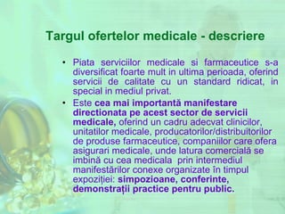 Targul ofertelor medicale - descriere Piata serviciilor medicale si farmaceutice s-a diversificat foarte mult in ultima perioada, oferind servicii de calitate cu un standard ridicat, in special in mediul privat.  Este  cea mai importantă manifestare  directionata pe acest sector de servicii medicale,   oferind un   cadru   adecvat  clinicilor, unitatilor medicale, producatorilor/distribuitorilor de produse farmaceutice, companiilor care ofera asigurari medicale,  unde latura comercială se imbină cu cea  medicala  prin intermediul manifestărilor conexe organizate în timpul expoziţiei:  simpozioane,   conferinte, demonstraţii practice  pentru public. 