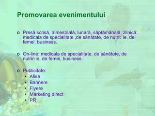 Promovarea evenimentului Presă scrisă,  trimestrial ă , lunar ă , s ă pt ă m â nal ă,  zilnic ă : medicala de specialitate ,de s ă n ă tate, de nutri ț ie ,  de femei, business. On-line:  medicala de specialitate, de s ă n ă tate, de nutri ț ie ,  de femei, business. Publicitate: Afise Bannere Flyere Marketing direct PR 