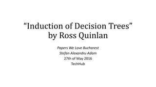 “Induction of Decision Trees”
by Ross Quinlan
Papers We Love Bucharest
Stefan Alexandru Adam
27th of May 2016
TechHub
 