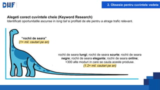2. Obsesie pentru cuvintele vedeta
Alegeti corect cuvintele cheie (Keyword Research)
Identificati oportunitatile ascunse in long tail si profitati de ele pentru a atrage trafic relevant.
“rochii de seara”
(1+ mil. cautari pe an)
rochii de seara lungi; rochii de seara scurte; rochii de seara
negre; rochii de seara elegante; rochii de seara online;
+300 alte moduri in care se cauta aceste produse.
(1.2+ mil. cautari pe an)
 