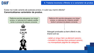 6. Tratarea incorecta a filtrelor si a variantelor de produs
Platforma permite adaugarea unui singur
produs, cu optiunea de a selecta variatia
dorita in procesul de plasare comanda.
Platforma NU permite adaugarea unui singur
produs, cu optiunea de a selecta variatia
dorita in procesul de plasare comanda.
Adaugati produsele ca itemi diferiti in site,
tinand cont sa:
- setati un singur item ca element canonic;
- includeti in sitemap doar produsul canonic;
- nu monopolizati paginile de categorie;
Exista mai multe variante ale aceluiasi produs, in culori sau marimi diferite?
Canonicalizarea variantelor de produs.
 