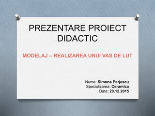 PREZENTARE PROIECT
DIDACTIC
MODELAJ – REALIZAREA UNUI VAS DE LUT
Nume: Simona Perjescu
Specializarea: Ceramica
Data: 20.12.2015
 