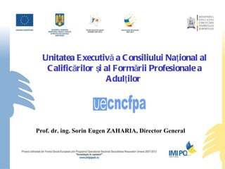 Unitatea Executivă a Consiliului Naţional al Calificărilor şi al Formării Profesionale a Adulţilor  Prof. dr. ing. Sorin Eugen ZAHARIA,  D irector  G eneral  