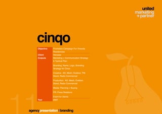 cinqo
     Objective   Promotion Campaign For Vivenda
                 Residencias
     Client      Hercesa
     Outputs     Marketing + Communication Strategy
                 & Tactical Plan

                 Branding: Name, Logo, Branding
                 Strategy for Cinco

                 Creative: AD, Mesh, Outdoor, TNI
                 Stand, Radio Commercial

                 Production: AD, Mesh, Outdoor,
                 Stand, Radio Commercial

                 Media: Planning + Buying

                 PR: Press Relations

                 Event for clients
     Year        2007




agencypresentation | branding
 