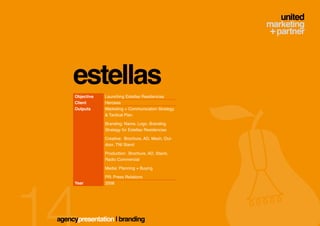 estellas
     Objective   Launching Estellas Residencias
     Client      Hercesa
     Outputs     Marketing + Communication Strategy
                 & Tactical Plan

                 Branding: Name, Logo, Branding
                 Strategy for Estellas Residencias

                 Creative: Brochure, AD, Mesh, Out-
                 door, TNI Stand

                 Production: Brochure, AD, Stand,
                 Radio Commercial

                 Media: Planning + Buying

                 PR: Press Relations
     Year        2008




agencypresentation | branding
 