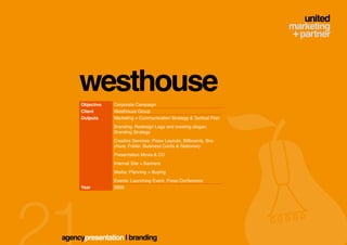 westhouse
     Objective   Corporate Campaign
     Client      Westhouse Group
     Outputs     Marketing + Communication Strategy & Tactical Plan
                 Branding: Redesign Logo and creating slogan,
                 Branding Strategy
                 Creative Services: Press Layouts, Billboards, Bro-
                 chure, Folder, Business Cards & Stationary
                 Presentation Movie & CD
                 Internet Site + Banners
                 Media: Planning + Buying
                 Events: Launching Event, Press Conference
     Year        2008




agencypresentation | branding
 