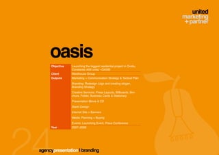 oasis
     Objective   Launching the biggest residential project in Ovidiu,
                 Constanta (409 units) –OASIS
     Client      Westhouse Group
     Outputs     Marketing + Communication Strategy & Tactical Plan
                 Branding: Redesign Logo and creating slogan,
                 Branding Strategy
                 Creative Services: Press Layouts, Billboards, Bro-
                 chure, Folder, Business Cards & Stationary
                 Presentation Movie & CD
                 Stand Design
                 Internet Site + Banners
                 Media: Planning + Buying
                 Events: Launching Event, Press Conference
     Year        2007–2008




agencypresentation | branding
 