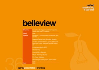 belleview
     Objective   Launching the biggest residential project in
                 Sinaia (350 units) – On-going
     Client      Ozer
     Outputs     Marketing + Communication Strategy & Tacti-
                 cal Plan
                 Branding: Name, Logo, Branding Strategy
                 Creative Services: Press Layouts, Billboards,
                 Brochure, Folder, Business Cards & Station-
                 ary
                 Presentation Movie & CD
                 Stand Design
                 Internet Site + Banners
                 Media: Planning + Buying
                 PR: Press Relations
                 Organising launching event, press confer-
                 ence
     Year        2008


agencypresentation | branding
 