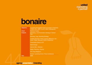 bonaire
     Objective   Launching the biggest mixed use project in Romania
                 (12000 units, office, church, hotel, kindergarten)
     Client      Martinsa Fadesa
     Outputs     Marketing + Communication Strategy & Tactical
                 Plan
                 Branding: Logo, Branding Strategy
                 Creative Services: Press Layouts, Billboards, Bro-
                 chure, Folder, Business Cards & Stationary
                 Presentation Movie & CD
                 Stand Design
                 Internet Site + Banners
                 Media: Planning + Buying
                 PR: Press Relations
                 Events: Launching Event, Press Conference
     Year        2008




agencypresentation | branding
 