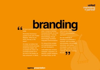 branding
“   Or how to put the see in a
    bottle

    Remember that famous
    question of the John Fowles’
    Magician: “What do you
    drink? The sea, or the
                                   or employees. That is why,
                                   when it comes to Building
                                   Successful Brands, we cover
                                   the full process – from the
                                   Brand Strategy, through
                                   Brand Design and Brand
                                   Integrated Communications.
                                                                   as project management,
                                                                   client service, media, Public
                                                                   Relations and production
                                                                   specialists.

                                                                   But real challenge of
                                                                   branding is to synthesize a
    wave?”                                                         business, with its strategy,
                                   For doing all that complex      and processes, and products,
    At United, we believe that
                                   and sophisticated process,      and prices, and markets,
    successful brands persuade,
                                   we have developed a             and people, in just a name




                                                                           ”
    emotionaly engage, and
                                                                   and a logo, and a few other
    put people into motion. So     multi-skilled team of brand
                                                                   materials. We call it “bottling
    successful brands live in      strategists, copywriters, art
                                                                   the sea”.
    the mind of the people, be     directors, graphic designers
    they consumers, or clients,    and video artists, as well




           agencypresentation
 