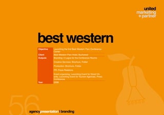 best western
     Objective   Launching the first Best Western Parc Conference
                 Center
     Client      Best Western Parc Hotel, Bucharest
     Outputs     Branding: 5 Logos for the Conference Rooms
                 Creative Services: Brochure, Folder
                 Production: Brochure, Folder
                 PR: Press Relations
                 Event organizing: Launching Event for Direct Cli-
                 ents, Launching Event for Tourism Agencies, Press
                 Conference
     Year        2008




agencypresentation | branding
 